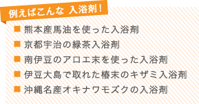 例えばこんな 入浴剤！
■ 熊本産馬油を使った入浴剤
■ 京都宇治の緑茶入浴剤
■ 南伊豆のアロエ末を使った入浴剤
■ 伊豆大島で取れた椿末のキザミ入浴剤
■ 沖縄名産オキナワモズクの入浴剤
