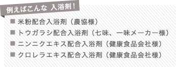 例えばこんな 入浴剤！
■ 米粉配合入浴剤 （農協様）
■ トウガラシ配合入浴剤 （七味、一味メーカー様）
■ ニンニクエキス配合入浴剤 （健康食品会社様）
■ クロレラエキス配合入浴剤 （健康食品会社様）