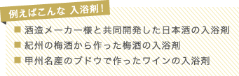 例えばこんな 入浴剤！
■ 酒造メーカー様と共同開発した日本酒の入浴剤
■ 紀州の梅酒から作った梅酒の入浴剤
■ 甲州名産のブドウで作ったワインの入浴剤
