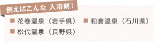 例えばこんな 入浴剤！
■ 花巻温泉（岩手県）　■ 和倉温泉（石川県）
■ 松代温泉（長野県）
