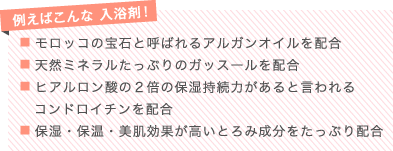 例えばこんな 入浴剤！
■ モロッコの宝石と呼ばれるアルガンオイルを配合
■ 天然ミネラルたっぷりのガッスールを配合
■ ヒアルロン酸の２倍の保湿持続力があると言われるコンドロイチンを配合
■ 保湿・保温・美肌効果が高いとろみ成分をたっぷり配合

