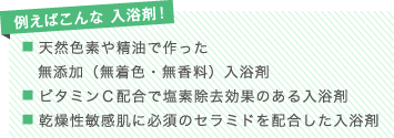 例えばこんな 入浴剤！
■ 天然色素や精油で作った無添加（無着色・無香料）入浴剤
■ ビタミンＣ配合で塩素除去効果のある入浴剤
■ 乾燥性敏感肌に必須のセラミドを配合した入浴剤
