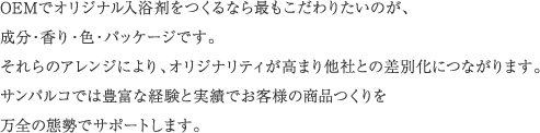 OEMでオリジナル入浴剤をつくるなら最もこだわりたいのが、成分・香り・色・パッケージです。それらのアレンジにより、オリジナリティが高まり他社との差別化につながります。サンパルコでは豊富な経験と実績でお客様の商品つくりを万全の態勢でサポートします。