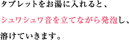タブレットをお湯に入れると、シュワシュワ音を立てながら発泡し、溶けていきます。
