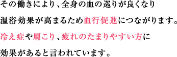 その働きにより、全身の血の巡りが良くなり温浴効果が高まるため血行促進につながります。冷え症や肩こり、疲れのたまりやすい方に効果があると言われています。