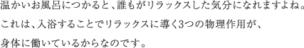 温かいお風呂につかると、誰もがリラックスした気分になれますよね。これは、入浴することでリラックスに導く3つの物理作用が、身体に働いているからなのです。