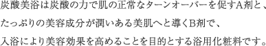 炭酸美浴は炭酸の力で肌の正常なターンオーバーを促すA剤と、たっぷりの美容成分が潤いある美肌へと導くB剤で、入浴により美容効果を高めることを目的とする浴用化粧料です。