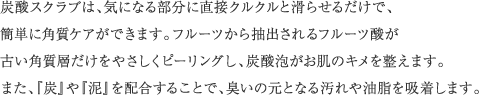 炭酸スクラブは、気になる部分に直接クルクルと滑らせるだけで、簡単に角質ケアができます。フルーツから抽出されるフルーツ酸が古い角質層だけをやさしくピーリングし、炭酸泡がお肌のキメを整えます。また、『炭』や『泥』を配合することで、臭いの元となる汚れや油脂を吸着します。