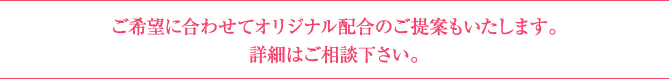 ご希望に合わせてオリジナル配合のご提案も致します。詳細はご相談下さい。