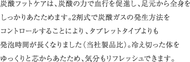 炭酸フットケアは、炭酸の力で血行を促進し、足元から全身をしっかりあたためます。2剤式で炭酸ガスの発生方法をコントロールすることにより、タブレットタイプよりも発泡時間が長くなりました（当社製品比）。冷え切った体をゆっくりと芯からあたため、気分もリフレッシュできます。