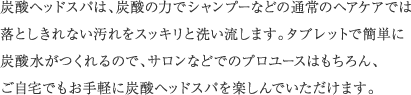 炭酸ヘッドスパは、炭酸の力でシャンプーなどの通常のヘアケアでは落としきれない汚れをスッキリと洗い流します。タブレットで簡単に炭酸水がつくれるので、サロンなどでのプロユースはもちろん、ご自宅でもお手軽に炭酸ヘッドスパを楽しんでいただけます。