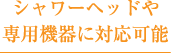 シャワーヘッドや専用機器に対応可能