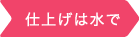 仕上げは水で