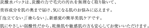 炭酸水パックは、炭酸の力で毛穴の汚れを無理なく取り除いて、美容成分を肌の奥まで届け、気になる肌のお悩みに応えます。「泡立てない」「塗らない」、新感覚の簡単美肌ケアです。肌にやさしい弱酸性だから、乾燥肌や敏感肌の方も安心してお使いいただけます。