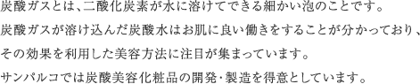 炭酸ガスとは、二酸化炭素が水に溶けてできる細かい泡のことです。炭酸ガスが溶け込んだ炭酸水はお肌に良い働きをすることが分かっており、その効果を利用した美容方法に注目が集まっています。サンパルコでは炭酸美容化粧品の開発・製造を得意としています。