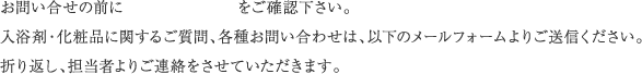 お問い合せの前に　　　　　　　をご確認下さい。入浴剤・化粧品に関するご質問、各種お問い合わせは、以下のメールフォームよりご送信ください。折り返し、担当者よりご連絡をさせていただきます。