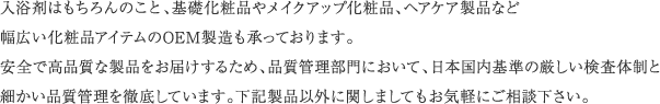 入浴剤はもちろんのこと、基礎化粧品やメイクアップ化粧品、ヘアケア製品など幅広い化粧品アイテムのOEM製造も承っております。安全で高品質な製品をお届けするため、品質管理部門において、日本国内基準の厳しい検査体制と細かい品質管理を徹底しています。下記製品以外に関しましてもお気軽にご相談下さい。 