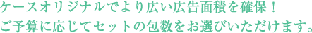 ケースオリジナルでより広い広告面積を確保！ご予算に応じてセットの包数をお選びいただけます。